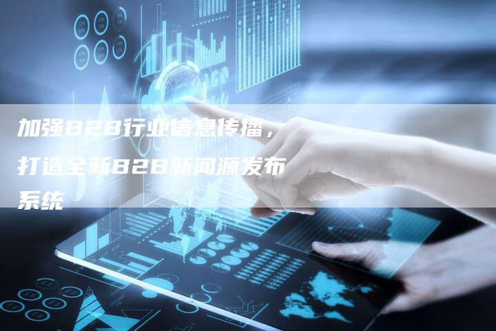 加强B2B行业信息传播，打造全新B2B新闻源发布系统