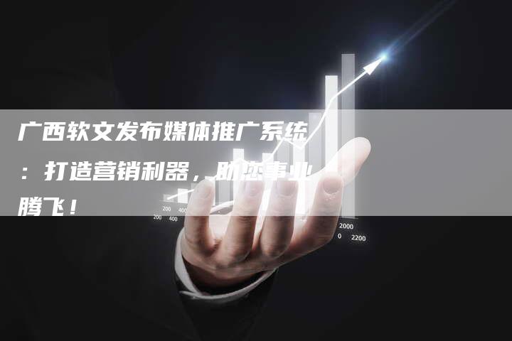 广西软文发布媒体推广系统：打造营销利器，助您事业腾飞！