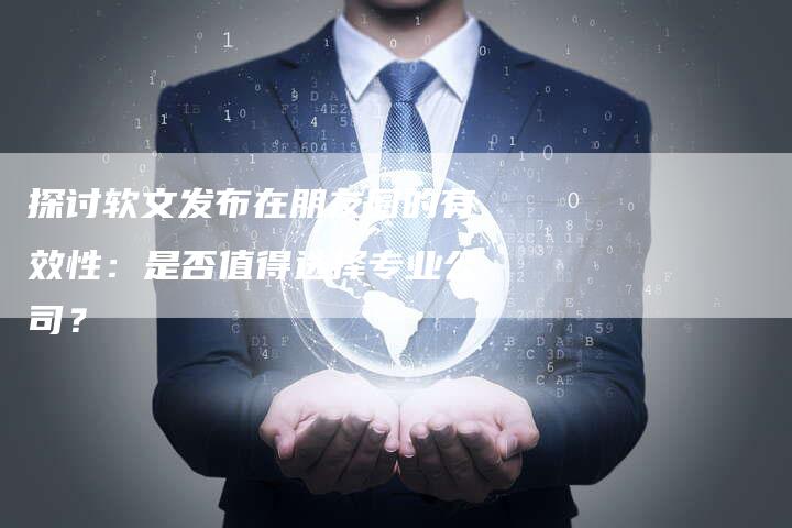 探讨软文发布在朋友圈的有效性：是否值得选择专业公司？