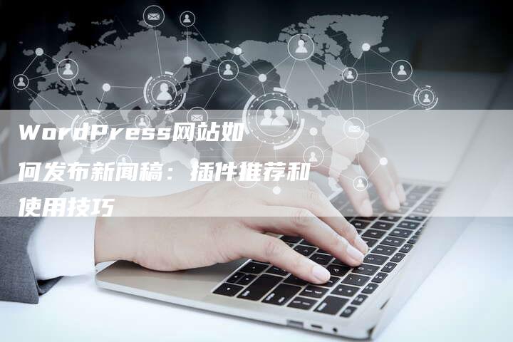 WordPress网站如何发布新闻稿：插件推荐和使用技巧