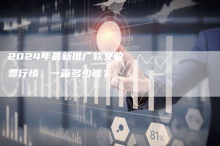 2024年最新推广软文收费行情，一篇多少钱？