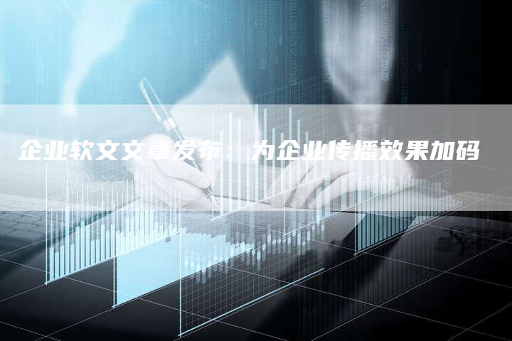 企业软文文章发布：为企业传播效果加码