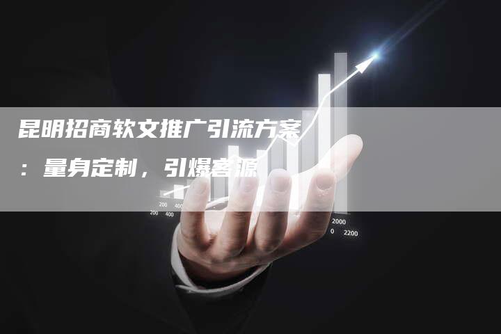 昆明招商软文推广引流方案：量身定制，引爆客源