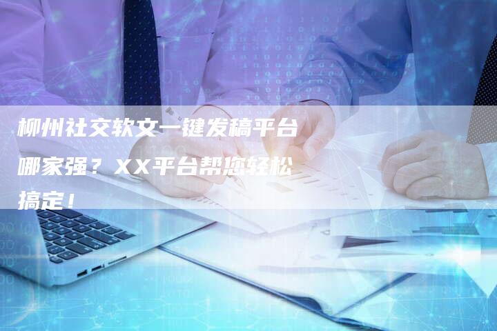 柳州社交软文一键发稿平台哪家强？XX平台帮您轻松搞定！