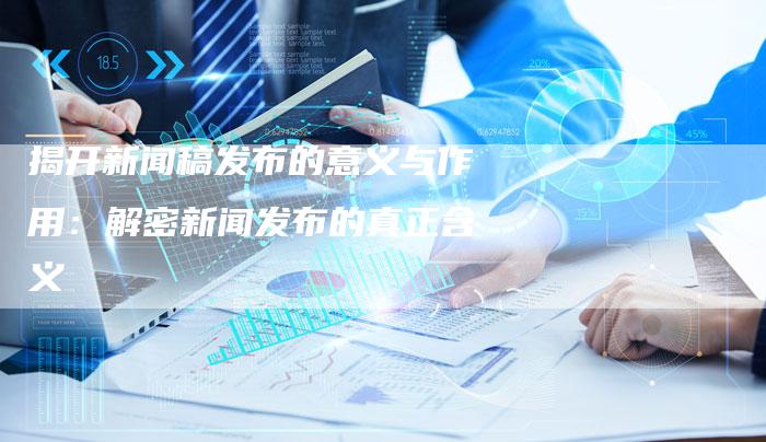 揭开新闻稿发布的意义与作用：解密新闻发布的真正含义