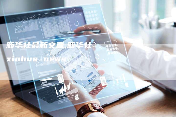 新华社最新文章,新华社 xinhua news