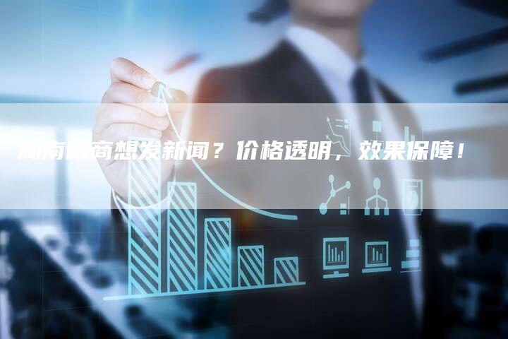 湖南微商想发新闻？价格透明，效果保障！