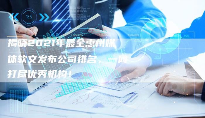 揭晓2021年最全惠州媒体软文发布公司排名，一网打尽优秀机构！