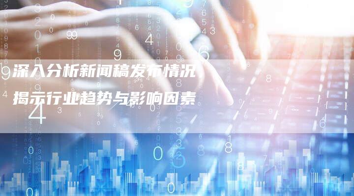 深入分析新闻稿发布情况，揭示行业趋势与影响因素