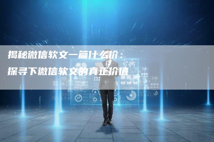 揭秘微信软文一篇什么价：探寻下微信软文的真正价值