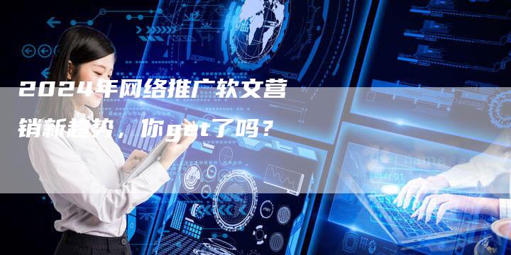 2024年网络推广软文营销新趋势，你get了吗？