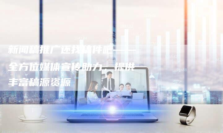 新闻稿推广还找稿件吧——全方位媒体宣传助力，提供丰富稿源资源