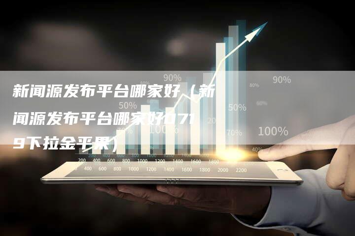 新闻源发布平台哪家好（新闻源发布平台哪家好0719下拉金平果）